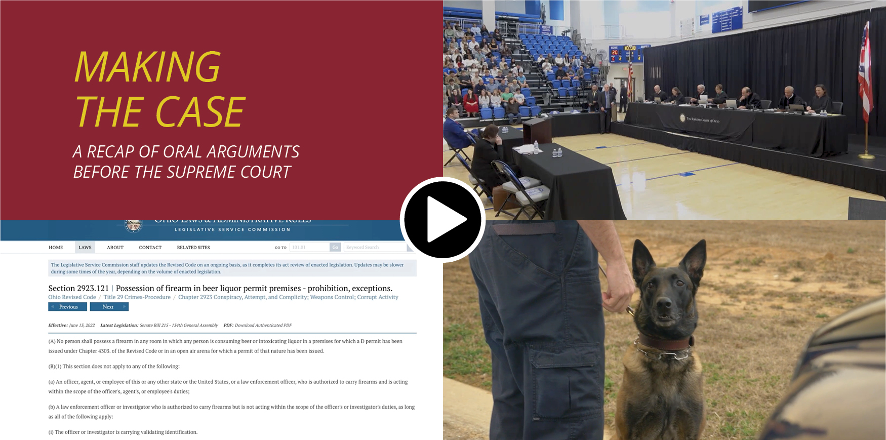 A collage of images the first in the top left reading 'Making the Case A Recap of Oral Arugments Before the Supreme Court,' to the right of is an image of a gym with students while a table of seven seated justices in black judicial robes listen to two lawyers sitting at tables opposite of the justices, in the bottom left is an image of a website highlighting Section 2923.121 of the Ohio Revised Code with the title of 'Possession of firearm in beer liquor premit premises - prohibition, exceptions,' the last image in the collage in the bottom right is an image of a police K9 with a handler
